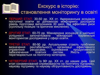 Екскурс в історію:
становлення моніторингу в освіті
 ПЕРШИЙ ЕТАП. 30-50 рр. ХХ ст. Американська асоціація30-50 рр. ХХ ст. Американська асоціація
поступної освіти за допомогою моніторингу дослідилапоступної освіти за допомогою моніторингу дослідила
рівень підготовки випускників 30 шкіл, їхні афективні рисирівень підготовки випускників 30 шкіл, їхні афективні риси
(суспільну позицію та критичне мислення).(суспільну позицію та критичне мислення).
 ДРУГИЙ ЕТАП. 60-70 рр. Міжнародна асоціація зі шкільної60-70 рр. Міжнародна асоціація зі шкільної
успішності започаткувала міжнародні порівняльніуспішності започаткувала міжнародні порівняльні
моніторингові дослідження у сфері освіти.моніторингові дослідження у сфері освіти.
 ТРЕТІЙ ЕТАП. 80-90 рр. Актуальними стають проблеми80-90 рр. Актуальними стають проблеми
визначення рентабельності, організації ефективноговизначення рентабельності, організації ефективного
управління ресурсами, оцінювання продуктивностіуправління ресурсами, оцінювання продуктивності
забезпечення освітніх систем. Якість освітизабезпечення освітніх систем. Якість освіти
перетворюється на політичну категорію.перетворюється на політичну категорію.
 ЧЕТВЕРТИЙ ЕТАП. Із 90Із 90х
рр. ХХ ст. до наших днів. Цейрр. ХХ ст. до наших днів. Цей
етап ознаменований спрямованістю на політичну підтримку,етап ознаменований спрямованістю на політичну підтримку,
наукову підтримку та наукову обгрунтованість досліджень.наукову підтримку та наукову обгрунтованість досліджень.
 