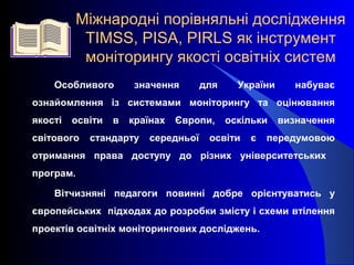 Міжнародні порівняльні дослідження
ТIMSS, PISA, PIRLS як інструмент
моніторингу якості освітніх систем
Особливого значення для України набуває
ознайомлення із системами моніторингу та оцінювання
якості освіти в країнах Європи, оскільки визначення
світового стандарту середньої освіти є передумовою
отримання права доступу до різних університетських
програм.
Вітчизняні педагоги повинні добре орієнтуватись у
європейських підходах до розробки змісту і схеми втілення
проектів освітніх моніторингових досліджень.
 