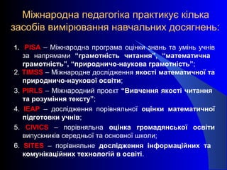 Міжнародна педагогіка практикує кілька
засобів вимірювання навчальних досягнень:
1. PISA – Міжнародна програма оцінки знань та умінь учнів
за напрямами “грамотність читання”, “математична
грамотність”, “природничо-наукова грамотність”;
2. ТIMSS – Міжнародне дослідження якості математичної та
природничо-наукової освіти;
3. PIRLS – Міжнародний проект “Вивчення якості читання
та розуміння тексту”;
4. IEAP – дослідження порівняльної оцінки математичної
підготовки учнів;
5. CIVICS – порівняльна оцінка громадянської освіти
випускників середньої та основної школи;
6. SITES – порівняльне дослідження інформаційних та
комунікаційних технологій в освіті.
 