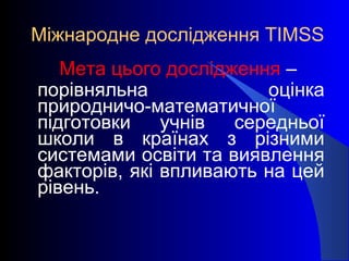 Міжнародне дослідження TIMSS
Мета цього дослідження –
порівняльна оцінка
природничо-математичної
підготовки учнів середньої
школи в країнах з різними
системами освіти та виявлення
факторів, які впливають на цей
рівень.
 