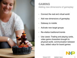 GAMING
Adding new dimensions of gameplay
 Connect the real and virtual world
 Add new dimensions of gameplay
 Gateway to mobile
 Activate new target groups
 Re-vitalize traditional brands
 Use cases: Trading and playing cards,
video game characters brought to
physical world, communication between
toys, added value for board games
February 9, 2016 COMPANY PUBLIC 8.
 