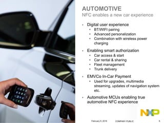 AUTOMOTIVE
NFC enables a new car experience
 Digital user experience
 BT/WIFI pairing
 Advanced personalization
 Combination with wireless power
charging
 Enabling smart authorization
 Car access & start
 Car rental & sharing
 Fleet management
 Trunk delivery
 EMVCo In-Car Payment
 Used for upgrades, multimedia
streaming, updates of navigation system
etc.
 Automotive MCUs enabling true
automotive NFC experience
February 9, 2016 COMPANY PUBLIC 9.
 