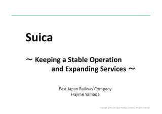 Copyright 2016 East Japan Railway Company. All rights reserved
Suica
～ Keeping a Stable Operation
and Expanding Services ～
East Japan Railway Company
Hajime Yamada
 