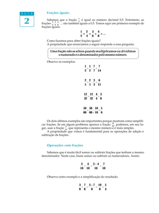 2
A U L A Frações iguais:
Sabemos que a fração
1
2
é igual ao número decimal 0,5. Entretanto, as
frações
2
4
,
3
6
,
4
8
, ... são também iguais a 0,5. Temos aqui um primeiro exemplo de
frações iguais:
1
2
=====
2
4
=====
3
6
=====
4
8
= ...= ...= ...= ...= ...
Como fazemos para obter frações iguais?
A propriedade que enunciamos a seguir responde a essa pergunta.
Uma fração não se altera quando multiplicamos ou dividimosUma fração não se altera quando multiplicamos ou dividimosUma fração não se altera quando multiplicamos ou dividimosUma fração não se altera quando multiplicamos ou dividimosUma fração não se altera quando multiplicamos ou dividimos
o numerado e o denominador pelo mesmo número.o numerado e o denominador pelo mesmo número.o numerado e o denominador pelo mesmo número.o numerado e o denominador pelo mesmo número.o numerado e o denominador pelo mesmo número.
Observe os exemplos:
1
2
=
1´ 7
2 ´ 7
=
7
14
2
5
=
2 ´ 3
5 ´ 3
=
6
15
12
32
=
12 ¸ 4
32 ´ 4
=
3
8
50
60
=
50 ¸ 10
60 + 10
=
5
6
Os dois últimos exemplos são importantes porque mostram como simplifi-
car frações. Se em algum problema aparece a fração
12
32
, podemos, em seu lu-
gar, usar a fração
3
8
, que representa o mesmo número e é mais simples.
A propriedade que vimos é fundamental para as operações de adição e
subtração de frações.
Operações com frações
Sabemos que é muito fácil somar ou subtrair frações que tenham o mesmo
denominador. Neste caso, basta somar ou subtrair os numeradores. Assim:
3
10
+
4
10
=
3+ 4
10
=
7
10
Observe outro exemplo e a simplificação do resultado.
3
8
+
7
8
=
3 + 7
8
=
10
8
=
5
4
 