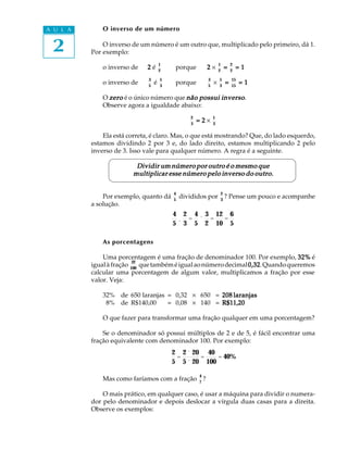 2
A U L A O inverso de um número
O inverso de um número é um outro que, multiplicado pelo primeiro, dá 1.
Por exemplo:
o inverso de 22222 é
1
2
porque 22222 ´
1
2
=====
2
2
= 1= 1= 1= 1= 1
o inverso de
3
5
é
5
3
porque
3
5
´
5
3
=====
15
15
= 1= 1= 1= 1= 1
O zerozerozerozerozero é o único número que não possui inversonão possui inversonão possui inversonão possui inversonão possui inverso.
Observe agora a igualdade abaixo:
2
3
= 2= 2= 2= 2= 2 ´
1
3
Ela está correta, é claro. Mas, o que está mostrando? Que, do lado esquerdo,
estamos dividindo 2 por 3 e, do lado direito, estamos multiplicando 2 pelo
inverso de 3. Isso vale para qualquer número. A regra é a seguinte.
Dividir um número por outro é o mesmo queDividir um número por outro é o mesmo queDividir um número por outro é o mesmo queDividir um número por outro é o mesmo queDividir um número por outro é o mesmo que
multiplicar esse número pelo inverso do outro.multiplicar esse número pelo inverso do outro.multiplicar esse número pelo inverso do outro.multiplicar esse número pelo inverso do outro.multiplicar esse número pelo inverso do outro.
Por exemplo, quanto dá
4
5
divididos por
2
3
? Pense um pouco e acompanhe
a solução.
4
5
¸
2
3
=
4
5
´
3
2
=
12
10
=
6
5
As porcentagens
Uma porcentagem é uma fração de denominador 100. Por exemplo, 32%32%32%32%32% é
igualàfração
32
100
quetambéméigualaonúmerodecimal0,320,320,320,320,32.Quandoqueremos
calcular uma porcentagem de algum valor, multiplicamos a fração por esse
valor. Veja:
32% de 650 laranjas = 0,32 ´ 650 = 208 laranjas208 laranjas208 laranjas208 laranjas208 laranjas
08% de R$140,00 = 0,08 ´ 140 = R$11,20R$11,20R$11,20R$11,20R$11,20
O que fazer para transformar uma fração qualquer em uma porcentagem?
Se o denominador só possui múltiplos de 2 e de 5, é fácil encontrar uma
fração equivalente com denominador 100. Por exemplo:
2
5
=
2 ´ 20
5 ´ 20
=
40
100
= 40%
Mas como faríamos com a fração
4
7
?
O mais prático, em qualquer caso, é usar a máquina para dividir o numera-
dor pelo denominador e depois deslocar a vírgula duas casas para a direita.
Observe os exemplos:
 