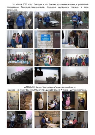 31 Марта 2015 года. Поездка в пгт Розовка для ознакомления с условиями
проживания беженцев-переселенцев. Накануне состоялась поездка в село
Беленькое.
АПРЕЛЬ 2015 года. Запорожье и Запорожская область.
Одеяла – на сумму более 120 тысяч грн. для 260 семей. А также – детское питание.
 