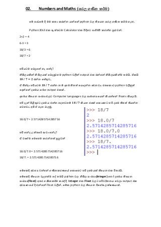 02. Numbers and Maths (සරල ගණිත කර්ම)
මේ පාඩමේ දී මම කතා කරන්න යන්මන් python වල තිමයන සරල ගණිත කර්ම ගැන.
Python IDLE එක ඇත්තටම Calculator එක විදිහට පාවිච්චි කරන්න පුළුවන්.
2+2 = 4
6-3 = 3
18/3 = 6
18/7 = 2
හරියටම මෙදුමන් නෑ මන්ද?
නිඛිලයකින් නිඛිලයක් මෙදපුවහම python වලින් output එක එන්මන් නිඛිලයකින්ම තමයි. ඒකයි
18 / 7 = 2 එන්න මහේතුව,
ඒ හින්දා හරියටම 18 / 7 ගන්න නේ දශම තිතත් මයොදන්න මවනවා. එතමකොට python වලිනුත්
මදන්මන් දශමය සමග output එකක්.
දශමය තිමයන සංඛ්‍යාවලට Computer Languages වල සාමානයමයන් කියන්මන් Floats කියලයි.
හරි දැන් පිළිතුරට දශමය එන්න හදනවනේ 18 / 7 කියන එමක් මකොමහට හරි දශම තිතත් තියන්න
මවනවා. අපි ඒ ගැන ෙලමු.
18.0/7 = 2.5714285714285716
හරි මන්ද උත්තමර් ආවා මන්ද?
ඒ වමේම මමමහම කරන්නත් පුලුවන්
18.0/7.0 = 2.5714285714285716
18/7. = 2.5714285714285716
මේමකදි අවශය වන්මන් ගණිතකරයම මකොමහට හරි දශමයක් තිමයන එක විතරයි.
මේමකදි තිමයන වැදගත්ම මේ තමයි python වල නිඛිල සංඛ්‍යා(Integer) මහෝ දශමය තිමයන
සංඛ්‍යා(Float) අතර ගණිතකර්ම කරේදි Integer එක Float වලට පරිවර්තනය මවලා output එක
අවසානම දි එන්මන් Float වලින්. මේක python වල තිමයන විමශේෂ ලක්ෂයයක්.
 