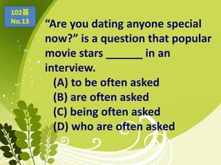 “Are you dating anyone special
now?” is a question that popular
movie stars ______ in an
interview.
(A) to be often asked
(B) are often asked
(C) being often asked
(D) who are often asked
102基
No.13
 