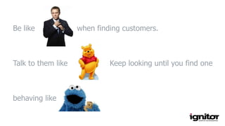 Be like when finding customers.
Talk to them like Keep looking until you find one
behaving like
 