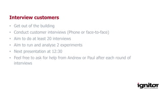 Interview customers
• Get out of the building
• Conduct customer interviews (Phone or face-to-face)
• Aim to do at least 20 interviews
• Aim to run and analyse 2 experiments
• Next presentation at 12:30
• Feel free to ask for help from Andrew or Paul after each round of
interviews
 