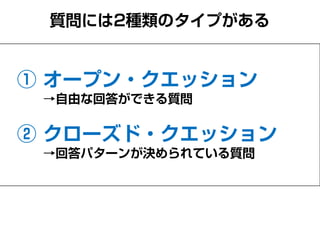 質問には2種類のタイプがある
① オープン・クエスチョン
→自由な回答ができる質問
② クローズド・クエスチョン
→回答パターンが決められている質問
 