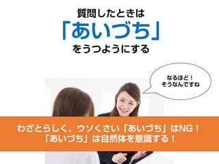 質問したときは
「あいづち」
をうつようにする
なるほど！
そうなんですね
わざとらしく、ウソくさい「あいづち」はNG！
「あいづち」は自然体を意識する！
 