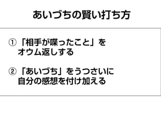 あいづちの賢い打ち方
①「相手が喋ったこと」を
オウム返しする
②「あいづち」をうつさいに
自分の感想を付け加える
 