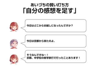 あいづちの賢い打ち方
「自分の感想を足す」
今日はどこからお越しになったんですか？
今日は京都から来たのよ。
そうなんですね～！
京都、中学校の修学旅行で行ったことあります！
 
