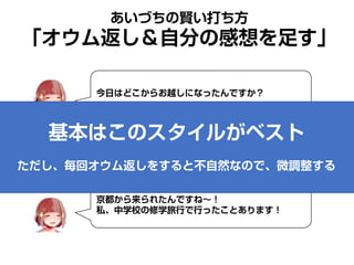 あいづちの賢い打ち方
「オウム返し＆自分の感想を足す」
今日はどこからお越しになったんですか？
今日は京都から来たのよ。
京都から来られたんですね～！
私、中学校の修学旅行で行ったことあります！
基本はこのスタイルがベスト
ただし、毎回オウム返しをすると不自然なので、微調整する
 