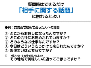 ●例：交流会で初めて会った人への質問
① どこからお越しになったんですか？
② どこの会社にお勤めされていますか？
③ どのようなお仕事なんですか？
④ 今日はどういうきっかけで来られたんですか？
⑤ お住まいはどちらですか？
⑥ （住んでいる地域を聞いた上で）
その地域で美味しいお店ってご存じですか？
質問時はできるだけ
「相手に関する話題」
に触れるとよい
 
