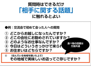 質問時はできるだけ
「相手に関する話題」
に触れるとよい
●例：交流会で初めて会った人への質問
① どこからお越しになったんですか？
② どこの会社にお勤めされていますか？
③ どのようなお仕事なんですか？
④ 今日はどういうきっかけで来られたんですか？
⑤ お住まいはどちらですか？
⑥ （住んでいる地域を聞いた上で）
その地域で美味しいお店ってご存じですか？
食べ物の話題は
万国共通
 