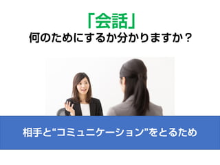 相手と“コミュニケーション”をとるため
「会話」
何のためにするか分かりますか？
 