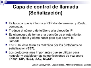 Julián Dunayevich, Lázaro Baca, Andrés Brassara, Santiag10
Capa de control de llamada
(Señalización)
 Es la capa que le informa a RTP dónde terminar y dónde
comenzar.
 Traduce el número de teléfono a la dirección IP.
 Es el proceso de tomar una decisión de enrutamiento:
adónde debe ir y cómo hacer para que ocurra la
llamada.
 En PSTN esta tarea es realizada por los protocolos de
señalización (SS7).
 Los protocolos mas importantes que se utilizan para
negociar y establecer las comunicaciones de voz sobre
IP son: SIP, H323, IAX2, MGCP.
 