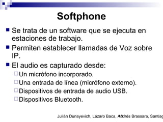 Julián Dunayevich, Lázaro Baca, Andrés Brassara, Santiag18
Softphone
 Se trata de un software que se ejecuta en
estaciones de trabajo.
 Permiten establecer llamadas de Voz sobre
IP.
 El audio es capturado desde:
Un micrófono incorporado.
Una entrada de línea (micrófono externo).
Dispositivos de entrada de audio USB.
Dispositivos Bluetooth.
 