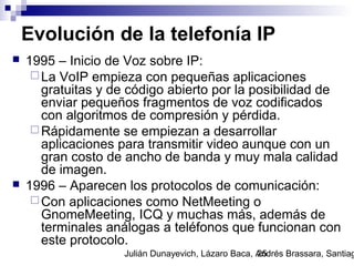 Julián Dunayevich, Lázaro Baca, Andrés Brassara, Santiag25
Evolución de la telefonía IP
 1995 – Inicio de Voz sobre IP:
 La VoIP empieza con pequeñas aplicaciones
gratuitas y de código abierto por la posibilidad de
enviar pequeños fragmentos de voz codificados
con algoritmos de compresión y pérdida.
 Rápidamente se empiezan a desarrollar
aplicaciones para transmitir video aunque con un
gran costo de ancho de banda y muy mala calidad
de imagen.
 1996 – Aparecen los protocolos de comunicación:
 Con aplicaciones como NetMeeting o
GnomeMeeting, ICQ y muchas más, además de
terminales análogas a teléfonos que funcionan con
este protocolo.
 