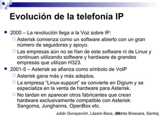 Julián Dunayevich, Lázaro Baca, Andrés Brassara, Santiag28
Evolución de la telefonía IP
 2000 – La revolución llega a la Voz sobre IP:
 Asterisk comienza como un software abierto con un gran
número de seguidores y apoyo.
 Las empresas aún no se fían de este software ni de Linux y
continuan utilizando software y hardware de grandes
empresas que utilizan H323.
 2001-5 – Asterisk se afianza como símbolo de VoIP
 Asterisk gana más y más adeptos.
 La empresa “Linux-support” se convierte en Digium y se
especializa en la venta de hardware para Asterisk.
 No tardan en aparecer otros fabricantes que crean
hardware exclusivamente compatible con Asterisk:
Sangoma, Junghanns, OpenBox etc.
 