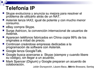 Julián Dunayevich, Lázaro Baca, Andrés Brassara, Santiag30
Telefonía IP
 Skype evoluciona y anuncia su mejora para resolver el
problema de utilizarlo atrás de un NAT.
 Asterisk lanza IAX2, igual de potente y con mucho menor
consumo.
 eBay compra Skype.
 Surge Astricon, la convención internacional de usuarios de
Asterisk.
 Aparecen teléfonos fabricados en China copia 99% de los
originales a mitad de precio.
 Continúan creándose empresas dedicadas a la
programación de software con Asterisk.
 Google lanza GoogleTalk.
 Google busca acercarse a Skype (siempre y cuando libere
su código), sin llegar a un acuerdo.
 Mark Spencer (Digium) y Google preparan un acuerdo de
colaboración.
 