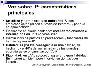Julián Dunayevich, Lázaro Baca, Andrés Brassara, Santiag6
Voz sobre IP: características
principales
 Se utiliza y administra una única red. Si dos
empresas están unidas a través de Internet., ¿por qué
no aprovecharlo?
 Finalmente se puede hablar de: estándares abiertos e
internacionales. Inter-operabilidad.
 Disminución de precios en proveedores y fabricantes de
hardware para VoIP.
 Calidad: es posible conseguir la misma calidad, de
hecho hoy el 40% de las llamadas de las grandes
operadoras se encaminan por VoIP.
 Fiabilidad: en LAN, se puede lograr una gran fiabilidad.
En Internet también, pero intervienen demasiados
factores.
 