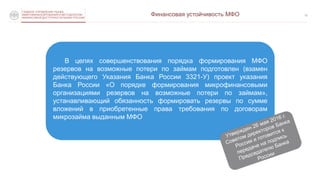 СЛУЖБА ПО ЗАЩИТЕ ПРАВ
ПОТРЕБИТЕЛЕЙ ФИНАНСОВЫХ УСЛУГ
И МИНОРИТАРНЫХ АКЦИОНЕРОВ
12
В целях совершенствования порядка формирования МФО
резервов на возможные потери по займам подготовлен (взамен
действующего Указания Банка России 3321-У) проект указания
Банка России «О порядке формирования микрофинансовыми
организациями резервов на возможные потери по займам»,
устанавливающий обязанность формировать резервы по сумме
вложений в приобретенные права требования по договорам
микрозайма выданным МФО
ГЛАВНОЕ УПРАВЛЕНИЕ РЫНКА
МИКРОФИНАНСИРОВАНИЯ И МЕТОДОЛОГИИ
ФИНАНСОВОЙ ДОСТУПНОСТИ БАНКА РОССИИ
Финансовая устойчивость МФО
 