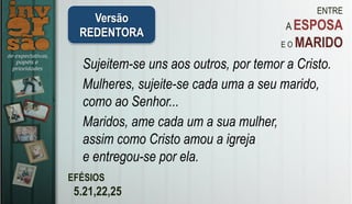 ENTRE
A ESPOSA
E O MARIDO
EFÉSIOS
5.21,22,25
Sujeitem-se uns aos outros, por temor a Cristo.	
Mulheres, sujeite-se cada uma a seu marido,
como ao Senhor...	
Maridos, ame cada um a sua mulher,
assim como Cristo amou a igreja
e entregou-se por ela.	
Versão
REDENTORA
 