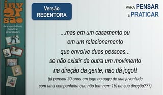 Versão
REDENTORA
PARA PENSAR
E PRATICAR
...mas em um casamento ou
em um relacionamento
que envolve duas pessoas...
se não existir da outra um movimento
na direção da gente, não dá jogo!!
(já pensou 20 anos em jogo no auge de sua juventude
com uma companheira que não tem nem 1% na sua direção???) 	
 