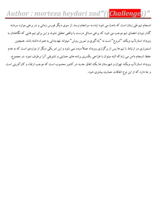 Author : morteza heydari zad"((Challenge))"
ِ‫ػشهبی‬ ‫هَاسد‬ ‫ثشخی‬ ‫دس‬ ٍ ‫صهبًی‬ ‫ىَسع‬ ‫دیگش‬ ‫ػَی‬ ‫اص‬ .‫ًشػذ‬ ‫ػشاًدبم‬ ِ‫ث‬ ُ‫ایذ‬ ‫ؿَد‬ ‫هی‬ ‫ثبفث‬ ِّ ‫اػت‬ ‫صهبى‬ ‫عی‬ ‫تین‬ ‫اًؼدبم‬
ِ‫ث‬ ‫ًگبّـبى‬ ِّ ‫ّبیی‬ ‫تین‬ ‫ثشای‬ ‫ایي‬ ٍ ‫ًـًَذ‬ ‫تحلیل‬ ‫ٍاٍقی‬ ‫یب‬ ‫دسػت‬ ‫هؼبئل‬ ‫ثشخی‬ ِّ ‫ؿَد‬ ‫هی‬ ‫هَخت‬ ‫تین‬ ‫افضبی‬ ‫ًجَدى‬ ‫گزاس‬
‫ٍیٌْذ‬ ‫اػتبستأح‬ ‫سٍیذاد‬"‫ؿشٍؿ‬"ًِ ‫اػت‬"‫سٍؽ‬ ‫توشیي‬ ٍ ‫یبدگیشی‬"‫ّوچٌیي‬ .‫ثبؿذ‬ ِ‫داؿت‬ ُ‫ّوشا‬ ِ‫ث‬ ‫تْذیذاتی‬ ‫هیتَاًذ‬
‫فذم‬ ِ‫ث‬ ِّ ‫اػت‬ ‫هَاسدی‬ ‫اص‬ ‫دیگش‬ ‫یْی‬ ‫اهش‬ ‫ایي‬ ٍ ‫ؿَد‬ ‫ًوی‬ ُ‫دیذ‬ ً‫ال‬‫فو‬ ‫سٍیذاد‬ ‫ثشگضاسی‬ ‫اص‬ ‫پغ‬ ‫ّب‬ ‫تین‬ ‫ثب‬ ‫استجبط‬ ‫دس‬ ‫اػتوشاسی‬
‫حوبی‬ ‫ّبی‬ ِ‫ثشًبه‬ ‫یْؼشی‬ ‫عشاحی‬ ‫ثب‬ ‫هیتَاى‬ ِ‫الجت‬ ِّ‫صًذ‬ ‫هی‬ ‫داهي‬ ‫اًؼدبم‬ ‫حيؼ‬،‫هدوَؿ‬ ‫دس‬ .‫ًوَد‬ ‫ثشعشه‬ ‫آًشا‬ ‫تـَیَی‬ ٍ ‫تی‬
‫اػت‬ ‫ّبسآىشیٌی‬ ٍ ‫استَبء‬ ‫هَخت‬ ِّ ‫اػت‬ ‫هحؼَة‬ ‫ّـَس‬ ‫دس‬ ‫خذیذ‬ ً‫اتيب‬ ِ‫ی‬ ‫ّب‬ ‫ؿْشػتبى‬ ٍ ‫تْشاى‬ ‫ٍیٌْذ‬ ‫اػتبستأح‬ ‫سٍیذاد‬
.‫ؿَد‬ ‫ثیـتشی‬ ‫حوبیت‬ ‫اتيبٍبت‬ ‫ًَؿ‬ ‫ایي‬ ‫اص‬ ِّ ‫داسد‬ ‫خب‬ ٍ
 