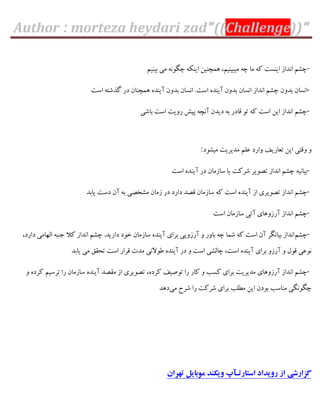Author : morteza heydari zad"((Challenge))"
-‫ثیٌین‬ ‫هی‬ ًَِ‫چگ‬ ٌِْ‫ای‬ ‫ّوچٌیي‬ ،‫هیجیٌین‬ ِ‫چ‬ ‫هب‬ ِّ ‫ایٌؼت‬ ‫اًذاص‬ ‫چـن‬
-‫گ‬ ‫دس‬ ‫ّوچٌبى‬ ُ‫آیٌذ‬ ‫ثذٍى‬ ‫اًؼبى‬ .‫اػت‬ ُ‫آیٌذ‬ ‫ثذٍى‬ ‫اًؼبى‬ ‫اًذاص‬ ‫چـن‬ ‫ثذٍى‬ ‫اًؼبى‬‫اػت‬ ِ‫زؿت‬
-‫ثبؿی‬ ‫اػت‬ ‫سٍیت‬ ‫پیؾ‬ ِ‫آًچ‬ ‫دیذى‬ ِ‫ث‬ ‫ٍبدس‬ َ‫ت‬ ِّ ‫اػت‬ ‫ایي‬ ‫اًذاص‬ ‫چـن‬
‫هیـَد‬ ‫هذیشیت‬ ‫فلن‬ ‫ٍاسد‬ ‫تقبسیو‬ ‫ایي‬ ‫ٍٍتی‬ ٍ:
-‫اػت‬ ُ‫آیٌذ‬ ‫دس‬ ‫ػبصهبى‬ ‫یب‬ ‫ؿشّت‬ ‫تصَیش‬ ‫اًذاص‬ ‫چـن‬ ِ‫ثیبًی‬
-‫اػت‬ ُ‫آیٌذ‬ ‫اص‬ ‫تصَیشی‬ ‫اًذاص‬ ‫چـن‬‫یبثذ‬ ‫دػت‬ ‫آى‬ ِ‫ث‬ ‫هـخصی‬ ‫صهبى‬ ‫دس‬ ‫داسد‬ ‫ٍصذ‬ ‫ػبصهبى‬ ِّ
-‫اًذ‬ ‫چـن‬‫اػت‬ ‫ػبصهبى‬ ‫آتی‬ ‫آسصٍّبی‬ ‫اص‬
-‫چـن‬،‫داسد‬ ‫الْبهی‬ ِ‫خٌج‬ ‫ّال‬ ‫اًذاص‬ ‫چـن‬ .‫داسیذ‬ ‫خَد‬ ‫ػبصهبى‬ ُ‫آیٌذ‬ ‫ثشای‬ ‫آسصٍیی‬ ٍ ‫ثبٍس‬ ِ‫چ‬ ‫ؿوب‬ ِّ ‫اػت‬ ‫آى‬ ‫ثیبًگش‬ ‫اًذاص‬
‫یبثذ‬ ‫هی‬ ٌَ‫تح‬ ‫اػت‬ ‫ٍشاس‬ ‫هذت‬ ‫عَالًی‬ ُ‫آیٌذ‬ ‫دس‬ ٍ ‫اػت‬ ‫چبلـی‬ ،‫اػت‬ ُ‫آیٌذ‬ ‫ثشای‬ ٍ‫آسص‬ ٍ ‫ٍَل‬ ‫ًَفی‬
-ّ ‫ثشای‬ ‫هذیشیت‬ ‫آسصٍّبی‬ ‫اًذاص‬ ‫چـن‬ٍ ُ‫ّشد‬ ‫تشػین‬ ‫سا‬ ‫ػبصهبى‬ ُ‫آیٌذ‬ ‫هَصذ‬ ‫اص‬ ‫تصَیشی‬ ،ُ‫ّشد‬ ‫تَصیو‬ ‫سا‬ ‫ّبس‬ ٍ ‫ؼت‬
‫هی‬ ‫ؿشح‬ ‫سا‬ ‫ؿشّت‬ ‫ثشای‬ ‫هغلت‬ ‫ایي‬ ‫ثَدى‬ ‫هٌبػت‬ ‫چگًَگی‬‫دّذ‬
‫تهران‬ ‫موبایل‬ ‫ویکند‬ ‫استارتـآپ‬ ‫رویداد‬ ‫از‬ ‫گسارشی‬
 