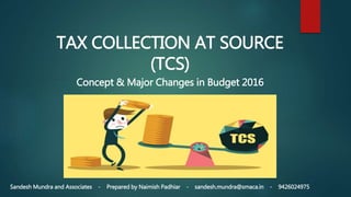 TAX COLLECTION AT SOURCE
(TCS)
Concept & Major Changes in Budget 2016
Sandesh Mundra and Associates - Prepared by Naimish Padhiar - sandesh.mundra@smaca.in - 9426024975
 