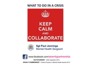 ‘OUTSTANDING’ CQC Inspection 2014
‘HIGHLY COMMENDED’ Positive Practice in Mental Health Awards 2013
www.facebook.com/serenitypartnership
Sgt Paul Jennings
Mental Health Sergeant
WHAT TO DO IN A CRISIS
 