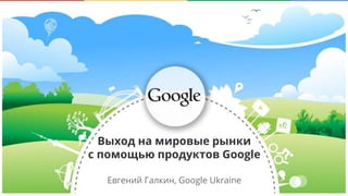 Confidential & Proprietary
Евгений Галкин, Google Ukraine
Выход на мировые рынки
с помощью продуктов Google
 