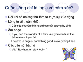 Cuộc sống chỉ là logic và cảm xúc?
 Đôi khi có những thứ làm ta thực sự xúc động
 Lòng từ ái thuần khiết
Các câu chuyện tình người cao cả/ gương hy sinh
 Âm nhạc
If you see the wonder of a fairy tale, you can take the
future even if you fail
I believe in angels, something good in everything I see
 Các câu nói bất hủ
Vd: “Stay hungry, stay foolish”
 