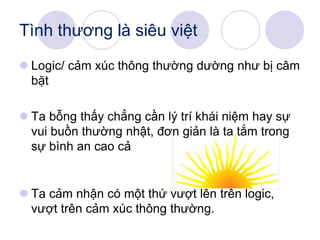  Logic/ cảm xúc thông thường dường như bị câm
bặt
 Ta bỗng thấy chẳng cần lý trí khái niệm hay sự
vui buồn thường nhật, đơn giản là ta tắm trong
sự bình an cao cả
 Ta cảm nhận có một thứ vượt lên trên logic,
vượt trên cảm xúc thông thường.
Tình thương là siêu việt
 