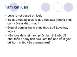 Tạm kết luận
 Love is not based on logic
 Tư duy của logic và tư duy của love (không phải
cảm xúc) là khác nhau !
 Điều gì đem lại hạnh phúc thực sự? Love hay
logic?
 Nếu love đem lại hạnh phúc, làm thế nào để
phát triển tư duy tích cực, làm thế nào để ít giận
dữ hơn, nhiều yêu thương hơn?
 
