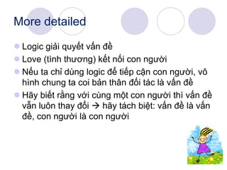More detailed
 Logic giải quyết vấn đề
 Love (tình thương) kết nối con người
 Nếu ta chỉ dùng logic để tiếp cận con người, vô
hình chung ta coi bản thân đối tác là vấn đề
 Hãy biết rằng với cùng một con người thì vấn đề
vẫn luôn thay đổi  hãy tách biệt: vấn đề là vấn
đề, con người là con người
 