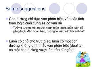 Some suggestions
 Con đường chỉ dựa vào phân biệt, vào các tính
toán logic cuối cùng sẽ có vấn đề
Tưởng tượng một người hoàn toàn logic, luôn luôn cố
gắng logic đến hoàn hảo, tương lai nào sẽ chờ anh ta?
 Luôn có chỗ cho trực giác, luôn có một con
đường không dính mắc vào phân biệt (duality),
có một con đường vượt lên trên đúng/sai
 