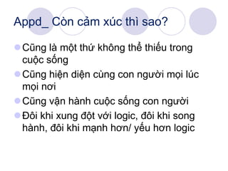 Appd_ Còn cảm xúc thì sao?
Cũng là một thứ không thể thiếu trong
cuộc sống
Cũng hiện diện cùng con người mọi lúc
mọi nơi
Cũng vận hành cuộc sống con người
Đôi khi xung đột với logic, đôi khi song
hành, đôi khi mạnh hơn/ yếu hơn logic
 