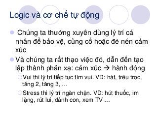 Logic và cơ chế tự động
 Chúng ta thường xuyên dùng lý trí cá
nhân để bảo vệ, củng cố hoặc đè nén cảm
xúc
Và chúng ta rất thạo việc đó, dẫn đến tạo
lập thành phản xạ: cảm xúc  hành động
Vui thì lý trí tiếp tục tìm vui. VD: hát, trêu trọc,
tăng 2, tăng 3, …
Stress thì lý trí ngăn chặn. VD: hút thuốc, im
lặng, rút lui, đánh con, xem TV …
 