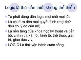 Logic là thứ cần thiết không thể thiếu
Ta phải dùng đến logic mọi chỗ mọi lúc
Là cái đưa đến mọi quyết định (mọi thứ
đều có lý do của nó)
Là nền tảng của khoa học kỹ thuật và tiến
bộ, chính trị, xã hội, kinh tế, thể thao, giải
trí, giáo dục v.v.
LOGIC Là thứ vận hành cuộc sống
 