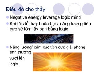 Negative energy leverage logic mind
Khi tức tối hay buồn bực, năng lượng tiêu
cực sẽ tóm lấy bạn bằng logic
 Năng lượng/ cảm xúc tích cực giải phóng
tình thương,
vượt lên
logic
Điều đó cho thấy
 