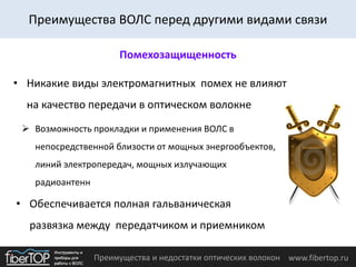 Преимущества и недостатки оптических волокон www.fibertop.ru
Преимущества ВОЛС перед другими видами связи
Помехозащищенность
• Обеспечивается полная гальваническая
развязка между передатчиком и приемником
• Никакие виды электромагнитных помех не влияют
на качество передачи в оптическом волокне
 Возможность прокладки и применения ВОЛС в
непосредственной близости от мощных энергообъектов,
линий электропередач, мощных излучающих
радиоантенн
 