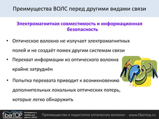Преимущества и недостатки оптических волокон www.fibertop.ru
Электромагнитная совместимость и информационная
безопасность
• Оптическое волокно не излучает электромагнитных
полей и не создаёт помех другим системам связи
• Перехват информации из оптического волокна
крайне затруднён
• Попытка перехвата приводит к возникновению
дополнительных локальных оптических потерь,
которые легко обнаружить
Преимущества ВОЛС перед другими видами связи
 
