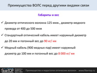 Преимущества и недостатки оптических волокон www.fibertop.ru
 Диаметр оптического волокна 125 мкм., диаметр медного
провода от 400 до 500 мкм
 Стандартный оптический кабель имеет наружный диаметр
до 20 мм и погонный вес до 90 кг/ км
 Медный кабель (900 медных пар) имеет наружный
диаметр до 100 мм и погонный вес до 8 000 кг/ км
Габариты и вес
Преимущества ВОЛС перед другими видами связи
 