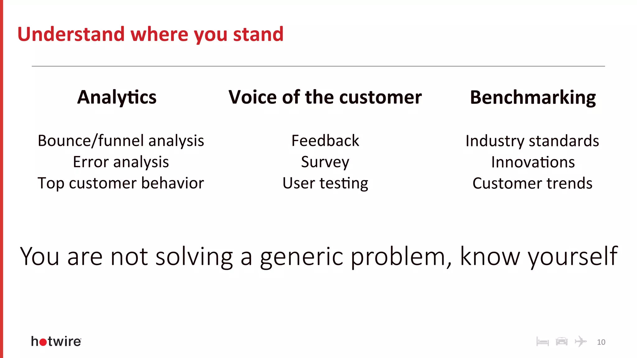 10	
Understand	where	you	stand	
Analy-cs	
	
Bounce/funnel	analysis	
Error	analysis	
Top	customer	behavior	
	
Voice	of	the	customer	
	
Feedback	
Survey	
User	tesRng	
Benchmarking	
	
Industry	standards	
InnovaRons	
Customer	trends	
	
	
You are not solving a generic problem, know yourself
 