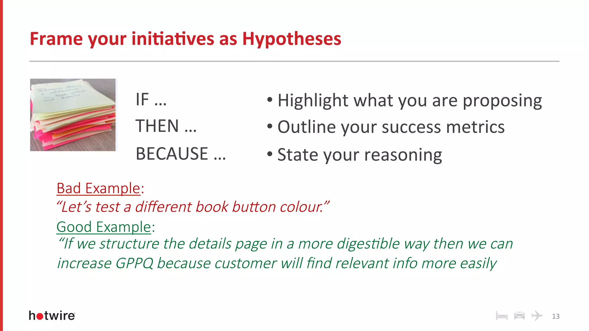 • Highlight	what	you	are	proposing	
• Outline	your	success	metrics	
• State	your	reasoning	
Frame	your	ini-a-ves	as	Hypotheses	
13	
Bad Example:
“If we structure the details page in a more diges6ble way then we can
increase GPPQ because customer will ﬁnd relevant info more easily
Good Example:
“Let’s test a diﬀerent book buCon colour.”
IF	…	
THEN	…	
BECAUSE	…	
 